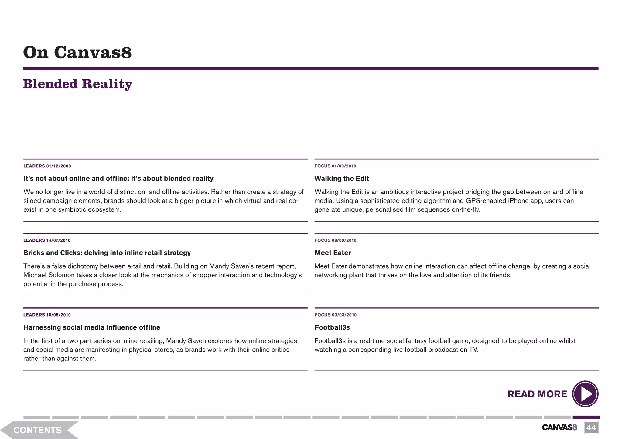On Canvas8
 Blended Reality




 LEADERS 01/12/2009                                                                                      FOCUS 01/09/2010


 It’s not about online and offline: it’s about blended reality                                           Walking the Edit
 We no longer live in a world of distinct on- and offline activities. Rather than create a strategy of   Walking the Edit is an ambitious interactive project bridging the gap between on and offline
 siloed campaign elements, brands should look at a bigger picture in which virtual and real co-          media. Using a sophisticated editing algorithm and GPS-enabled iPhone app, users can
 exist in one symbiotic ecosystem.                                                                       generate unique, personalised film sequences on-the-fly.



 LEADERS 14/07/2010                                                                                      FOCUS 09/09/2010

 Bricks and Clicks: delving into inline retail strategy                                                  Meet Eater
 There’s a false dichotomy between e-tail and retail. Building on Mandy Saven’s recent report,           Meet Eater demonstrates how online interaction can affect offline change, by creating a social
 Michael Solomon takes a closer look at the mechanics of shopper interaction and technology’s            networking plant that thrives on the love and attention of its friends.
 potential in the purchase process.



 LEADERS 18/05/2010                                                                                      FOCUS 03/03/2010


 Harnessing social media influence offline                                                               Football3s
 In the first of a two part series on inline retailing, Mandy Saven explores how online strategies       Football3s is a real-time social fantasy football game, designed to be played online whilst
 and social media are manifesting in physical stores, as brands work with their online critics           watching a corresponding live football broadcast on TV.
 rather than against them.




                                                                                                                                                                            READ MORE


CONTENTS                                                                                                                                                                                                44
 