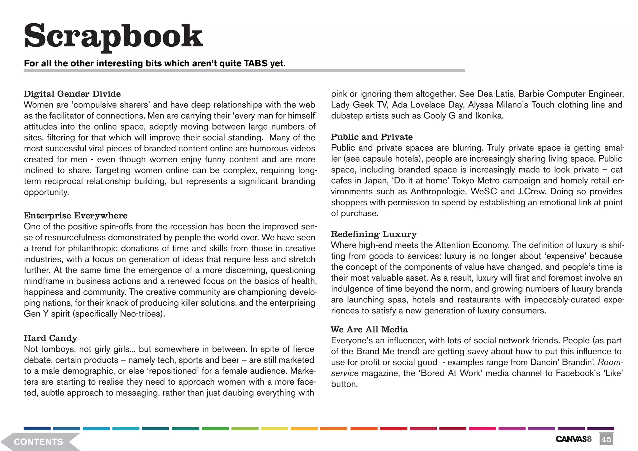 Scrapbook
 For all the other interesting bits which aren’t quite TABS yet.


 Digital Gender Divide                                                               pink or ignoring them altogether. See Dea Latis, Barbie Computer Engineer,
 Women are ‘compulsive sharers’ and have deep relationships with the web             Lady Geek TV, Ada Lovelace Day, Alyssa Milano’s Touch clothing line and
 as the facilitator of connections. Men are carrying their ‘every man for himself’   dubstep artists such as Cooly G and Ikonika.
 attitudes into the online space, adeptly moving between large numbers of
 sites, filtering for that which will improve their social standing. Many of the     Public and Private
 most successful viral pieces of branded content online are humorous videos          Public and private spaces are blurring. Truly private space is getting smal-
 created for men - even though women enjoy funny content and are more                ler (see capsule hotels), people are increasingly sharing living space. Public
 inclined to share. Targeting women online can be complex, requiring long-           space, including branded space is increasingly made to look private – cat
 term reciprocal relationship building, but represents a significant branding        cafes in Japan, ‘Do it at home’ Tokyo Metro campaign and homely retail en-
 opportunity.                                                                        vironments such as Anthropologie, WeSC and J.Crew. Doing so provides
                                                                                     shoppers with permission to spend by establishing an emotional link at point
 Enterprise Everywhere                                                               of purchase.
 One of the positive spin-offs from the recession has been the improved sen-
 se of resourcefulness demonstrated by people the world over. We have seen           Redefining Luxury
 a trend for philanthropic donations of time and skills from those in creative       Where high-end meets the Attention Economy. The definition of luxury is shif-
 industries, with a focus on generation of ideas that require less and stretch       ting from goods to services: luxury is no longer about ‘expensive’ because
 further. At the same time the emergence of a more discerning, questioning           the concept of the components of value have changed, and people’s time is
 mindframe in business actions and a renewed focus on the basics of health,          their most valuable asset. As a result, luxury will first and foremost involve an
 happiness and community. The creative community are championing develo-             indulgence of time beyond the norm, and growing numbers of luxury brands
 ping nations, for their knack of producing killer solutions, and the enterprising   are launching spas, hotels and restaurants with impeccably-curated expe-
 Gen Y spirit (specifically Neo-tribes).                                             riences to satisfy a new generation of luxury consumers.

                                                                                     We Are All Media
 Hard Candy                                                                          Everyone’s an influencer, with lots of social network friends. People (as part
 Not tomboys, not girly girls... but somewhere in between. In spite of fierce        of the Brand Me trend) are getting savvy about how to put this influence to
 debate, certain products – namely tech, sports and beer – are still marketed        use for profit or social good - examples range from Dancin’ Brandin’, Room-
 to a male demographic, or else ‘repositioned’ for a female audience. Marke-         service magazine, the ‘Bored At Work’ media channel to Facebook’s ‘Like’
 ters are starting to realise they need to approach women with a more face-          button.
 ted, subtle approach to messaging, rather than just daubing everything with




CONTENTS                                                                                                                                                       45
 