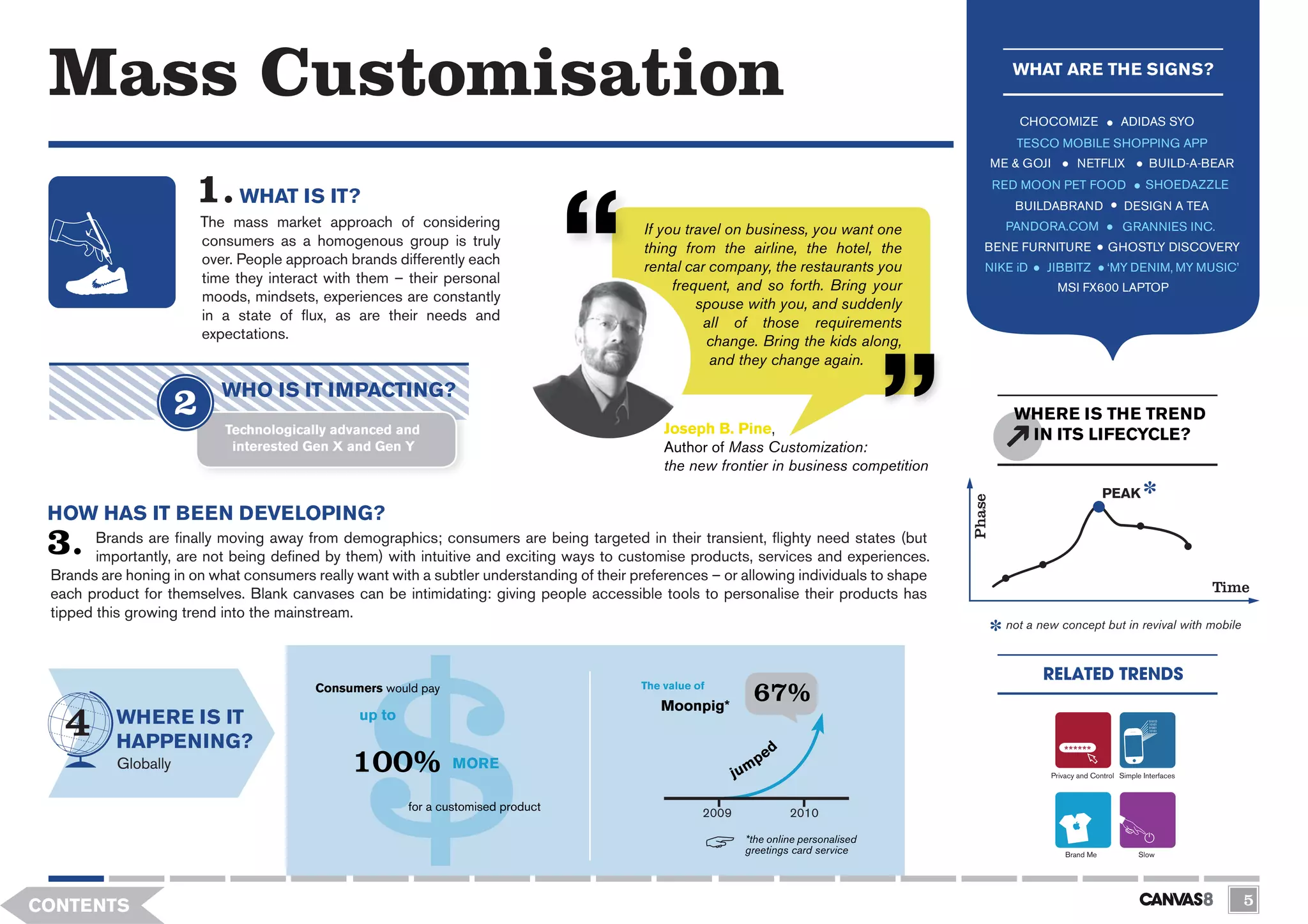 Mass Customisation                                                                                                                                   WHAT ARE THE SIGNS?

                                                                                                                                                       CHOCOMIZE                   ADIDAS SYO
                                                                                                                                                       TESCO MOBILE SHOPPING APP
                                                                                                                                                   ME & GOJI          NETFLIX               BUILD-A-BEAR
                                                                                                                                                   RED MOON PET FOOD                       SHOEDAZZLE
                              WHAT IS IT?                                                                                                             BUILDABRAND                   DESIGN A TEA
                        The mass market approach of considering                             If you travel on business, you want one                  PANDORA.COM                    GRANNIES INC.
                        consumers as a homogenous group is truly                            thing from the airline, the hotel, the            BENE FURNITURE                   GHOSTLY DISCOVERY
                        over. People approach brands differently each                       rental car company, the restaurants you           NIKE iD       JIBBITZ            ‘MY DENIM, MY MUSIC’
                        time they interact with them – their personal                            frequent, and so forth. Bring your                             MSI FX600 LAPTOP
                        moods, mindsets, experiences are constantly                                  spouse with you, and suddenly
                        in a state of flux, as are their needs and                                    all of those requirements
                        expectations.                                                                  change. Bring the kids along,
                                                                                                       and they change again.

                           WHO IS IT IMPACTING?
                                                                                                                                                      WHERE IS THE TREND
                           Technologically advanced and                                        Joseph B. Pine,                                         IN ITS LIFECYCLE?
                            interested Gen X and Gen Y                                         Author of Mass Customization:
                                                                                               the new frontier in business competition
                                                                                                                                                                              PEAK




                                                                                                                                           Phase
 HOW HAS IT BEEN DEVELOPING?
        Brands are finally moving away from demographics; consumers are being targeted in their transient, flighty need states (but
        importantly, are not being defined by them) with intuitive and exciting ways to customise products, services and experiences.
 Brands are honing in on what consumers really want with a subtler understanding of their preferences – or allowing individuals to shape
 each product for themselves. Blank canvases can be intimidating: giving people accessible tools to personalise their products has                                                                     Time
 tipped this growing trend into the mainstream.
                                                                                                                                                     not a new concept but in revival with mobile



                                                                                                                                                           RELATED TRENDS
                                         Consumers would pay                               The value of
                                                                                              Moonpig*
                                                                                                              67%
           WHERE IS IT                          up to
           HAPPENING?
           Globally                            100%            MORE
                                                                                                                                                               Privacy and Control Simple Interfaces



                                                        for a customised product                      2009            2010

                                                                                                             *the online personalised
                                                                                                             greetings card service                                Brand Me              Slow




CONTENTS                                                                                                                                                                                                   5
 