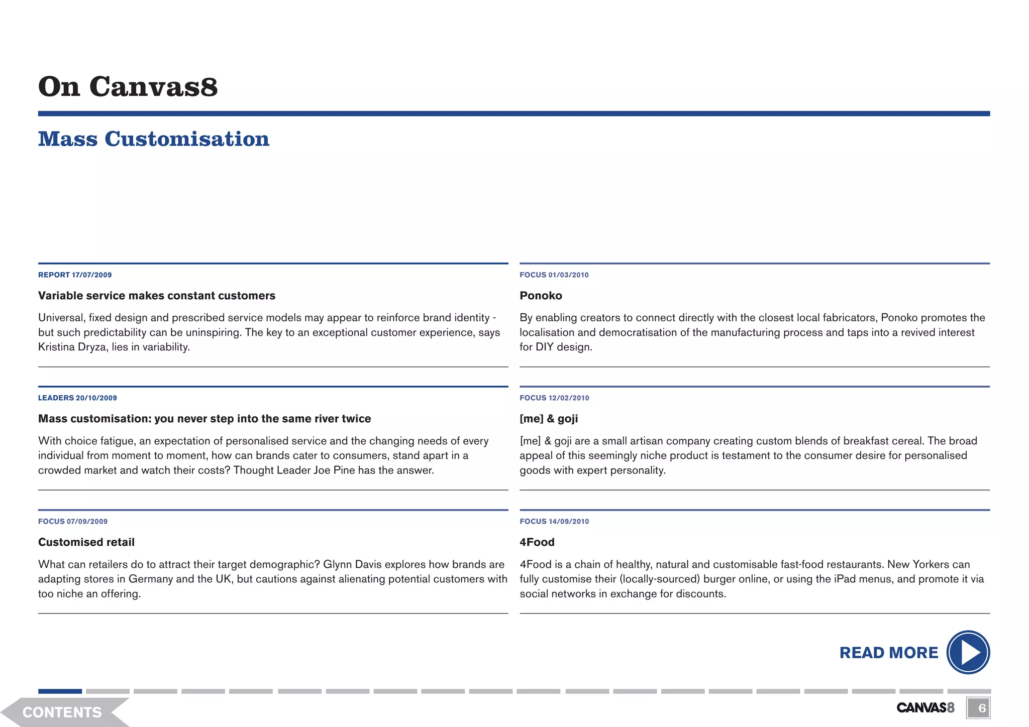 On Canvas8
 Mass Customisation




 REPORT 17/07/2009                                                                                 FOCUS 01/03/2010


 Variable service makes constant customers                                                         Ponoko
 Universal, fixed design and prescribed service models may appear to reinforce brand identity -    By enabling creators to connect directly with the closest local fabricators, Ponoko promotes the
 but such predictability can be uninspiring. The key to an exceptional customer experience, says   localisation and democratisation of the manufacturing process and taps into a revived interest
 Kristina Dryza, lies in variability.                                                              for DIY design.



 LEADERS 20/10/2009                                                                                FOCUS 12/02/2010

 Mass customisation: you never step into the same river twice                                      [me] & goji
 With choice fatigue, an expectation of personalised service and the changing needs of every       [me] & goji are a small artisan company creating custom blends of breakfast cereal. The broad
 individual from moment to moment, how can brands cater to consumers, stand apart in a             appeal of this seemingly niche product is testament to the consumer desire for personalised
 crowded market and watch their costs? Thought Leader Joe Pine has the answer.                     goods with expert personality.



 FOCUS 07/09/2009                                                                                  FOCUS 14/09/2010


 Customised retail                                                                                 4Food
 What can retailers do to attract their target demographic? Glynn Davis explores how brands are    4Food is a chain of healthy, natural and customisable fast-food restaurants. New Yorkers can
 adapting stores in Germany and the UK, but cautions against alienating potential customers with   fully customise their (locally-sourced) burger online, or using the iPad menus, and promote it via
 too niche an offering.                                                                            social networks in exchange for discounts.




                                                                                                                                                                      READ MORE


CONTENTS                                                                                                                                                                                           6
 