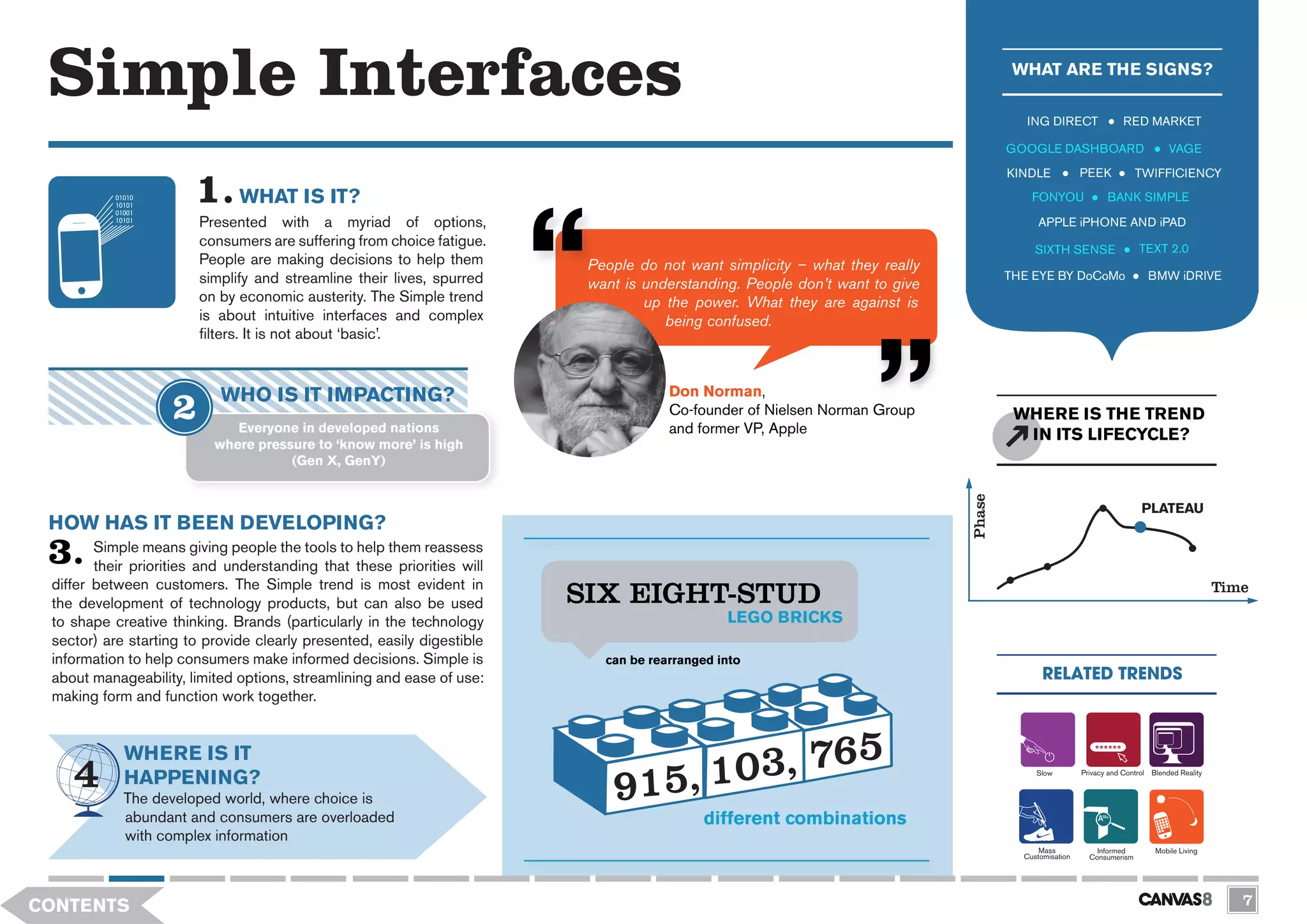 Simple Interfaces                                                                                                                   WHAT ARE THE SIGNS?

                                                                                                                                       ING DIRECT                 RED MARKET

                                                                                                                                    GOOGLE DASHBOARD                           VAGE
                                                                                                                                    KINDLE            PEEK            TWIFFICIENCY

                              WHAT IS IT?                                                                                               FONYOU               BANK SIMPLE

                        Presented with a myriad of options,                                                                               APPLE iPHONE AND iPAD
                        consumers are suffering from choice fatigue.                                                                                                  TEXT 2.0
                                                                                                                                         SIXTH SENSE
                        People are making decisions to help them         People do not want simplicity – what they really
                        simplify and streamline their lives, spurred                                                                THE EYE BY DoCoMo                    BMW iDRIVE
                                                                         want is understanding. People don’t want to give
                        on by economic austerity. The Simple trend               up the power. What they are against is
                        is about intuitive interfaces and complex                   being confused.
                        filters. It is not about ‘basic’.



                           WHO IS IT IMPACTING?                                      Don Norman,
                                                                                     Co-founder of Nielsen Norman Group              WHERE IS THE TREND
                             Everyone in developed nations                           and former VP, Apple                             IN ITS LIFECYCLE?
                          where pressure to ‘know more’ is high
                                     (Gen X, GenY)




                                                                                                                            Phase
                                                                                                                                                                       PLATEAU
 HOW HAS IT BEEN DEVELOPING?
        Simple means giving people the tools to help them reassess
        their priorities and understanding that these priorities will
 differ between customers. The Simple trend is most evident in
 the development of technology products, but can also be used           SIX EIGHT-STUD
                                                                        SIX EIGHT-STUD                                                                                                      Time

 to shape creative thinking. Brands (particularly in the technology                           LEGO BRICKS
                                                                                              LEGO BRICKS
 sector) are starting to provide clearly presented, easily digestible
 information to help consumers make informed decisions. Simple is          can be rearranged into
                                                                           can be rearranged into
 about manageability, limited options, streamlining and ease of use:                                                                       RELATED TRENDS
 making form and function work together.


            WHERE IS IT
            HAPPENING?                                                                                                                   Slow         Privacy and Control Blended Reality


            The developed world, where choice is
            abundant and consumers are overloaded                                         different combinations
            with complex information
                                                                                                                                          Mass            Informed         Mobile Living
                                                                                                                                      Customisation     Consumerism




CONTENTS                                                                                                                                                                                       7
 
