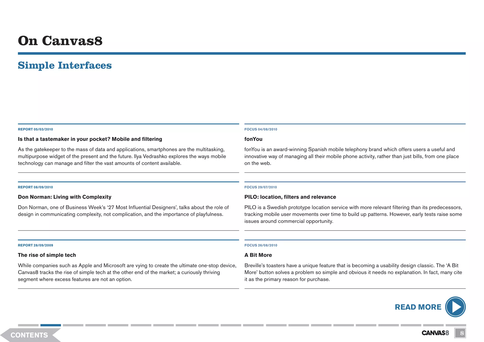 On Canvas8
 Simple Interfaces




 REPORT 05/03/2010                                                                               FOCUS 04/08/2010


 Is that a tastemaker in your pocket? Mobile and filtering                                       fonYou
 As the gatekeeper to the mass of data and applications, smartphones are the multitasking,       fonYou is an award-winning Spanish mobile telephony brand which offers users a useful and
 multipurpose widget of the present and the future. Ilya Vedrashko explores the ways mobile      innovative way of managing all their mobile phone activity, rather than just bills, from one place
 technology can manage and filter the vast amounts of content available.                         on the web.



 REPORT 08/09/2010                                                                               FOCUS 29/07/2010

 Don Norman: Living with Complexity                                                              PILO: location, filters and relevance
 Don Norman, one of Business Week’s ‘27 Most Influential Designers’, talks about the role of     PILO is a Swedish prototype location service with more relevant filtering than its predecessors,
 design in communicating complexity, not complication, and the importance of playfulness.        tracking mobile user movements over time to build up patterns. However, early tests raise some
                                                                                                 issues around commercial opportunity.



 REPORT 28/09/2009                                                                               FOCUS 26/08/2010


 The rise of simple tech                                                                         A Bit More
 While companies such as Apple and Microsoft are vying to create the ultimate one-stop device,   Breville’s toasters have a unique feature that is becoming a usability design classic. The ‘A Bit
 Canvas8 tracks the rise of simple tech at the other end of the market; a curiously thriving     More’ button solves a problem so simple and obvious it needs no explanation. In fact, many cite
 segment where excess features are not an option.                                                it as the primary reason for purchase.




                                                                                                                                                                     READ MORE


CONTENTS                                                                                                                                                                                              8
 