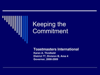 Keeping the Commitment Toastmasters International Karen A. Threlkeld District 77, Division B, Area 4  Governor, 2008-2009 