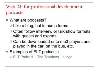 Web 2.0 for professional development: podcasts What are podcasts? Like a blog, but in audio format Often follow interview or talk show formats with guests and experts Can be downloaded onto mp3 players and played in the car, on the bus, etc. Examples of ELT podcasts ELT  Podcast  – The Teachers’ Lounge 