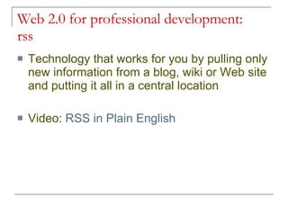 Web 2.0 for professional development:  rss Technology that works for you by pulling only new information from a blog, wiki or Web site and putting it all in a central location Video:  RSS in Plain English 