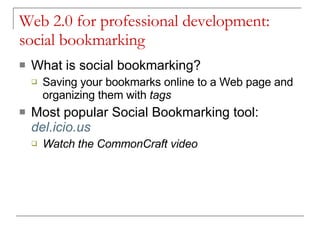 Web 2.0 for professional development:  social bookmarking What is social bookmarking? Saving your bookmarks online to a Web page and organizing them with  tags Most popular Social Bookmarking tool:   del.icio.us Watch the CommonCraft video  