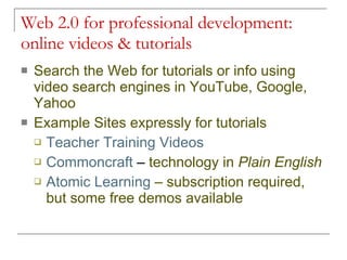 Web 2.0 for professional development: online videos & tutorials Search the Web for tutorials or info using video search engines in YouTube, Google, Yahoo Example Sites expressly for tutorials Teacher Training Videos Commoncraft  –  technology in  Plain English Atomic Learning  – subscription required, but some free demos available 