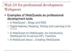 Web 2.0 for professional development: Webquests Examples of WebQuests as professional development tools A  WebQuest  –  Blogs  and RSS Digital Natives: Reading, Writing and Learning in the 21 st  Century   A  WebQuest  on  WebQuests : An Introductory  WebQuest  for In-service EFL Teachers A  WebQuest  about…Creating  WebQuests 