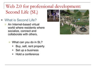 Web 2.0 for professional development: Second Life (SL) What is Second Life? An Internet-based virtual world where residents where socialize, connect and collaborate with others. What can you do in SL? Buy, sell, rent property Set up a business Hold a conference 