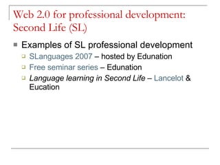 Web 2.0 for professional development: Second Life (SL) Examples of SL professional development SLanguages  2007  – hosted by Edunation Free seminar series  – Edunation Language learning in Second Life  –  Lancelot  & Eucation 