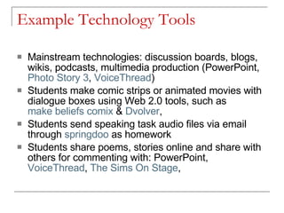 Example Technology Tools  Mainstream technologies: discussion boards, blogs, wikis, podcasts, multimedia production (PowerPoint,  Photo Story 3 ,  VoiceThread ) Students make comic strips or animated movies with dialogue boxes using Web 2.0 tools, such as  make beliefs  comix  &  Dvolver ,  Students send speaking task audio files via email through  springdoo  as homework Students share poems, stories online and share with others for commenting with: PowerPoint,  VoiceThread ,  The Sims On Stage ,  
