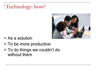 Technology: how? As a solution To be more productive To do things we couldn’t do without them 