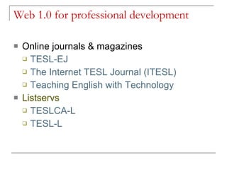 Web 1.0 for professional development Online journals & magazines TESL-EJ   The Internet TESL Journal (ITESL)   Teaching English with Technology Listservs TESLCA-L TESL-L    