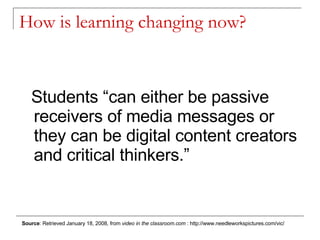 How is learning changing now? Students “can either be passive receivers of media messages or they can be digital content creators and critical thinkers.” Source : Retrieved January 18, 2008, from  video in the classroom.com  : http://www.needleworkspictures.com/vic/ 