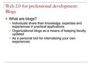 Web 2.0 for professional development: Blogs What are blogs? Individuals share their knowledge, expertise and experiences in practical applications Organizational blogs as a means of keeping faculty updated As a personal tool for internalizing your own experiences 