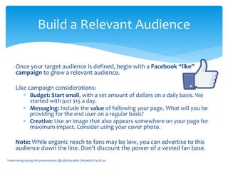Once your target audience is defined, begin with a Facebook “like”
campaign to grow a relevant audience.
Like campaign considerations:
 Budget: Start small, with a set amount of dollars on a daily basis. We
started with just $15 a day.
 Messaging: Include the value of following your page. What will you be
providing for the end user on a regular basis?
 Creative: Use an image that also appears somewhere on your page for
maximum impact. Consider using your cover photo.
Note: While organic reach to fans may be low, you can advertise to this
audience down the line. Don’t discount the power of a vested fan base.
Tweet along during this presentation: @LilMsSociable | #GeekGirlTechCon
Build a Relevant Audience
 