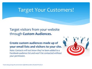 Target visitors from your website
through Custom Audiences.
Create custom audiences made up of
your email lists and visitors to your site.
Note: Contacts will not know they’ve been added to a
Facebook audience list and won’t be contacted without
your permission.
Tweet along during this presentation: @LilMsSociable | #GeekGirlTechCon
Target Your Customers!
 