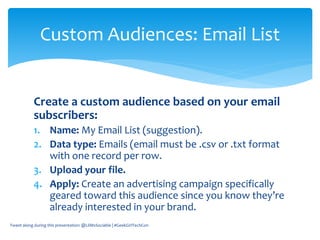 Create a custom audience based on your email
subscribers:
1. Name: My Email List (suggestion).
2. Data type: Emails (email must be .csv or .txt format
with one record per row.
3. Upload your file.
4. Apply: Create an advertising campaign specifically
geared toward this audience since you know they’re
already interested in your brand.
Tweet along during this presentation: @LilMsSociable | #GeekGirlTechCon
Custom Audiences: Email List
 