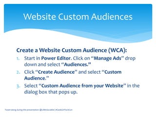 Create a Website Custom Audience (WCA):
1. Start in Power Editor. Click on “Manage Ads” drop
down and select “Audiences.”
2. Click “Create Audience” and select “Custom
Audience.”
3. Select “Custom Audience from your Website” in the
dialog box that pops up.
Tweet along during this presentation: @LilMsSociable | #GeekGirlTechCon
Website Custom Audiences
 