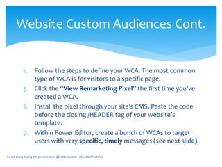 4. Follow the steps to define your WCA. The most common
type of WCA is for visitors to a specific page.
5. Click the “View Remarketing Pixel” the first time you’ve
created a WCA.
6. Install the pixel through your site’s CMS. Paste the code
before the closing /HEADER tag of your website’s
template.
7. Within Power Editor, create a bunch of WCAs to target
users with very specific, timely messages (see next slide).
Tweet along during this presentation: @LilMsSociable | #GeekGirlTechCon
Website Custom Audiences Cont.
 