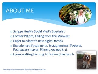 o Scripps Health Social Media Specialist
o Former PR pro, hailing from the Midwest
o Eager to adapt to new digital trends
o Experienced Facebooker, Instagrammer, Tweeter,
Foursquare mayor, Pinner, you get it. ;)
o Loves walking her dog Izzie along the beach
ABOUT ME
Tweet along during this presentation: @LilMsSociable | #GeekGirlTechCon
 