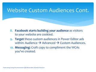 8. Facebook starts building your audience as visitors
to your website are cookied.
9. Target these custom audiences in Power Editor ads
within: Audience  Advanced  Custom Audiences.
10. Messaging: Craft copy to compliment the WCAs
you’ve created.
Tweet along during this presentation: @LilMsSociable | #GeekGirlTechCon
Website Custom Audiences Cont.
 