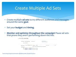 • Create multiple ad sets to try different audiences and messages
around the same goal.
• Set your budget and timing.
• Monitor and optimize throughout the campaign! Pause ad sets
that prove they aren’t performing down the line.
Tweet along during this presentation: @LilMsSociable | #GeekGirlTechCon
Create Multiple Ad Sets
 