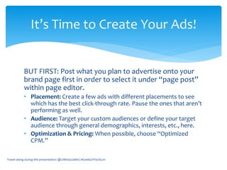 BUT FIRST: Post what you plan to advertise onto your
brand page first in order to select it under “page post”
within page editor.
• Placement: Create a few ads with different placements to see
which has the best click-through rate. Pause the ones that aren’t
performing as well.
• Audience: Target your custom audiences or define your target
audience through general demographics, interests, etc., here.
• Optimization & Pricing: When possible, choose “Optimized
CPM.”
Tweet along during this presentation: @LilMsSociable | #GeekGirlTechCon
It’s Time to Create Your Ads!
 