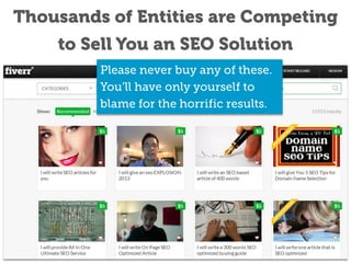 Thousands of Entities are Competing to
Sell You an SEO Solution
Please never buy any of these.
You’ll have only yourself to blame
for the horrific results.

 