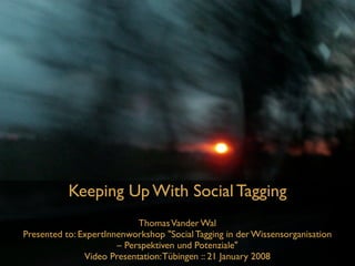 Keeping Up With Social Tagging
                            Thomas Vander Wal
Presented to: ExpertInnenworkshop quot;Social Tagging in der Wissensorganisation
                       – Perspektiven und Potenzialequot;
               Video Presentation: Tübingen :: 21 January 2008