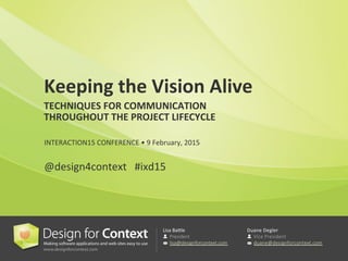 Lisa	
  Ba'le	
  

President

lisa@designforcontext.com

Duane	
  Degler	
  

Vice  President

duane@designforcontext.com

Keeping	
  the	
  Vision	
  Alive	
  
TECHNIQUES	
  FOR	
  COMMUNICATION	
  	
  
THROUGHOUT	
  THE	
  PROJECT	
  LIFECYCLE	
  
	
  
	
  	
  
INTERACTION15	
  CONFERENCE	
  •	
  9	
  February,	
  2015	
  
	
  	
  
@design4context	
  	
  	
  #ixd15	
  
 
