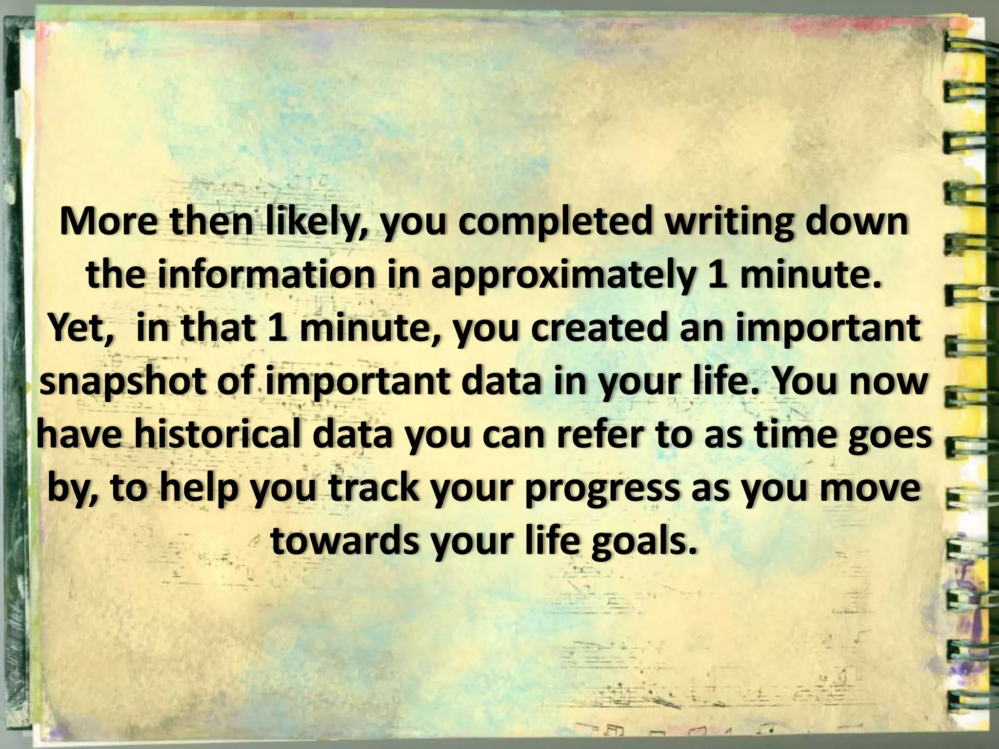 More then likely, you completed writing down 
the information in approximately 1 minute. 
Yet, in that 1 minute, you created an important 
snapshot of important data in your life. You now 
have historical data you can refer to as time goes 
by, to help you track your progress as you move 
towards your life goals. 
 
