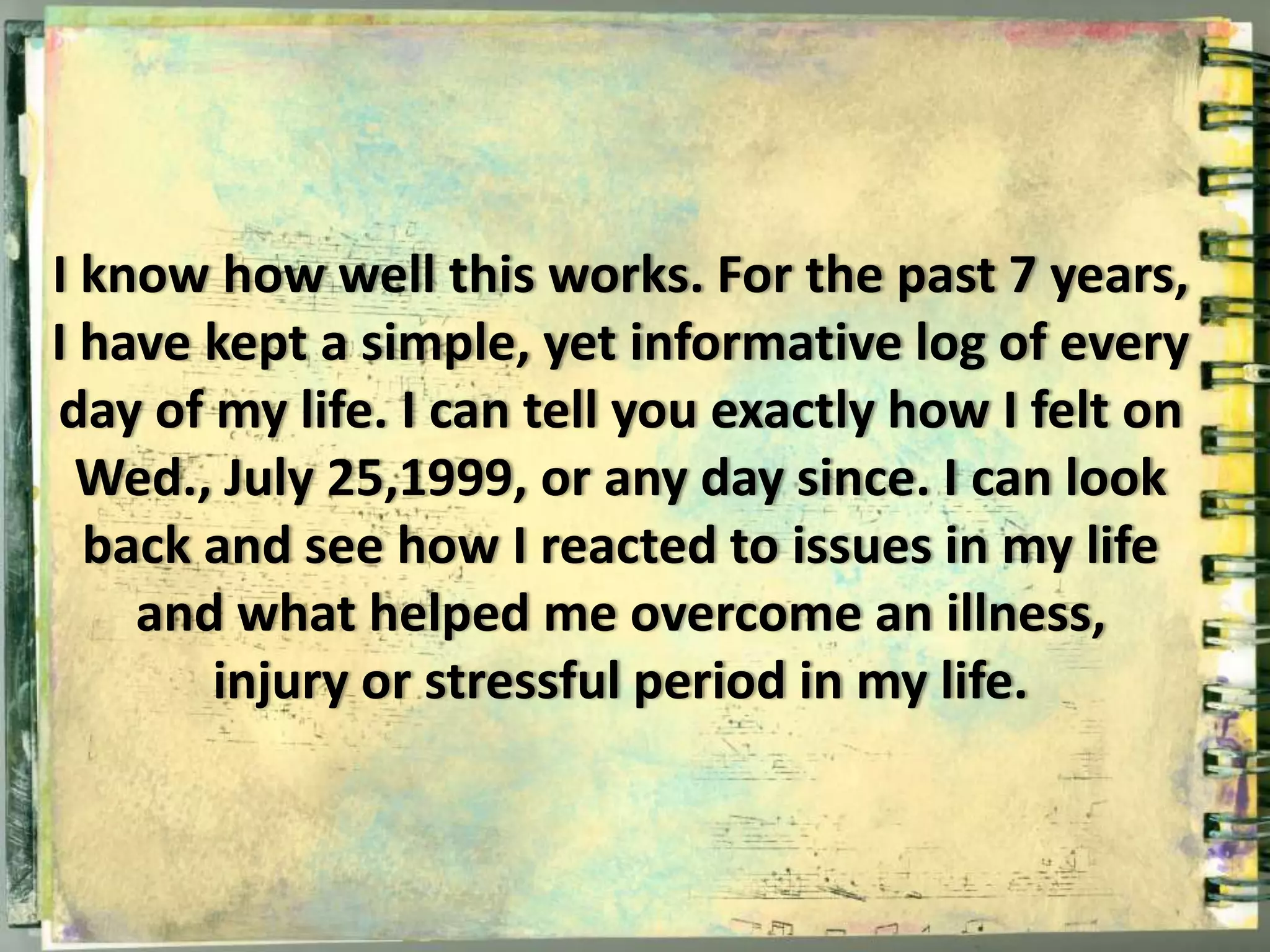 I know how well this works. For the past 7 years, 
I have kept a simple, yet informative log of every 
day of my life. I can tell you exactly how I felt on 
Wed., July 25,1999, or any day since. I can look 
back and see how I reacted to issues in my life 
and what helped me overcome an illness, 
injury or stressful period in my life. 
 