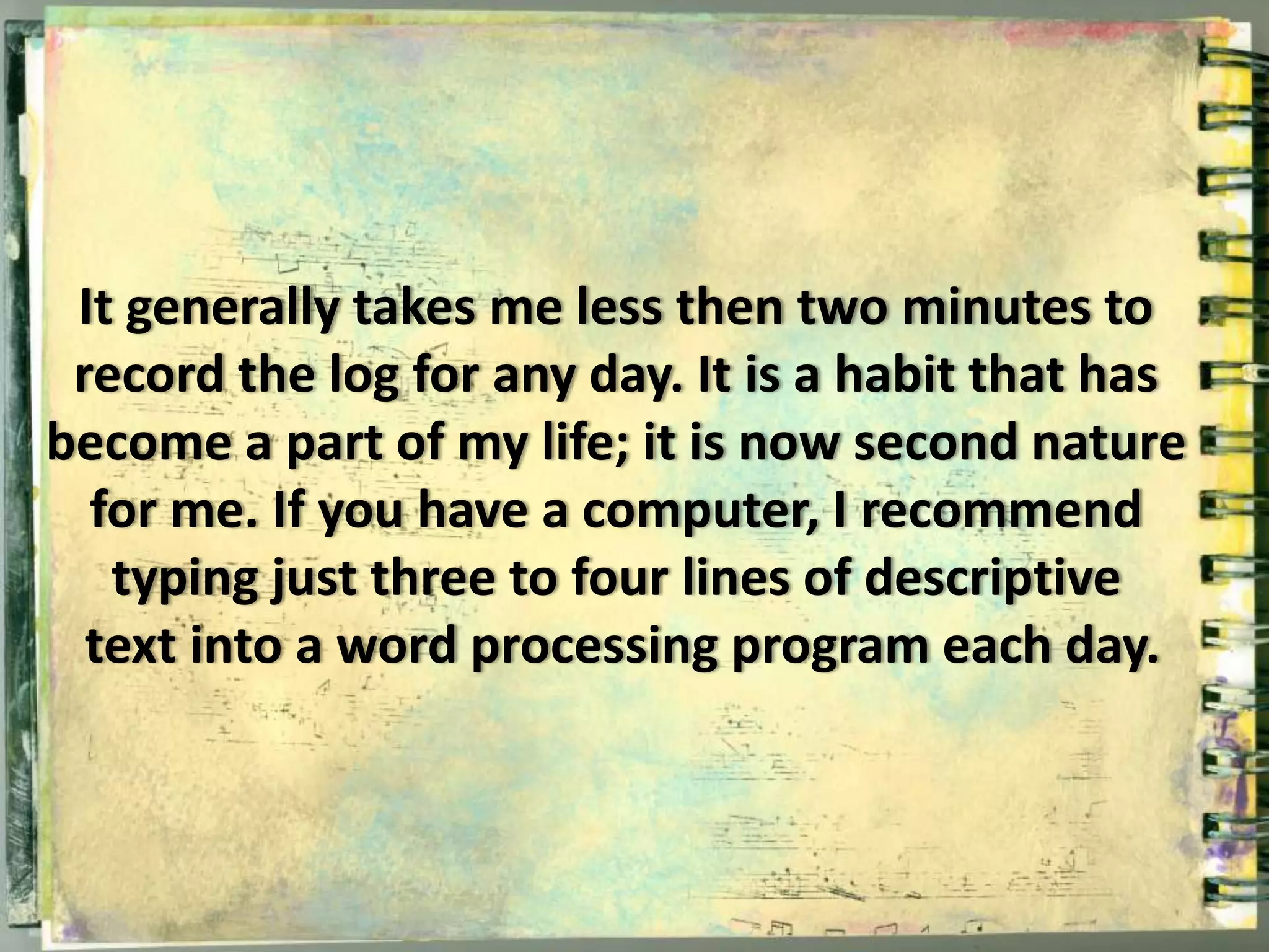 It generally takes me less then two minutes to 
record the log for any day. It is a habit that has 
become a part of my life; it is now second nature 
for me. If you have a computer, I recommend 
typing just three to four lines of descriptive 
text into a word processing program each day. 
 
