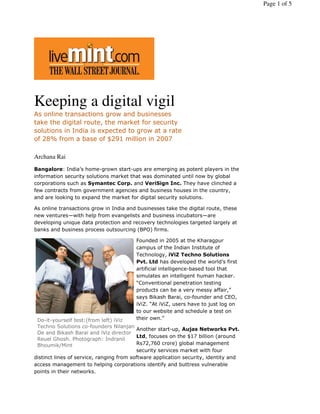 Page 1 of 5




Keeping a digital vigil
As online transactions grow and businesses
take the digital route, the market for security
solutions in India is expected to grow at a rate
of 28% from a base of $291 million in 2007

Archana Rai
Bangalore: India’s home-grown start-ups are emerging as potent players in the
information security solutions market that was dominated until now by global
corporations such as Symantec Corp. and VeriSign Inc. They have clinched a
few contracts from government agencies and business houses in the country,
and are looking to expand the market for digital security solutions.

As online transactions grow in India and businesses take the digital route, these
new ventures—with help from evangelists and business incubators—are
developing unique data protection and recovery technologies targeted largely at
banks and business process outsourcing (BPO) firms.

                                         Founded in 2005 at the Kharagpur
                                         campus of the Indian Institute of
                                         Technology, iViZ Techno Solutions
                                         Pvt. Ltd has developed the world’s first
                                         artificial intelligence-based tool that
                                         simulates an intelligent human hacker.
                                         “Conventional penetration testing
                                         products can be a very messy affair,”
                                         says Bikash Barai, co-founder and CEO,
                                         iViZ. “At iViZ, users have to just log on
                                         to our website and schedule a test on
 Do-it-yourself test:(from left) iViz    their own.”
 Techno Solutions co-founders Nilanjan
                                          Another start-up, Aujas Networks Pvt.
 De and Bikash Barai and iViz director
                                          Ltd, focuses on the $17 billion (around
 Reuel Ghosh. Photograph: Indranil
 Bhoumik/Mint                             Rs72,760 crore) global management
                                          security services market with four
distinct lines of service, ranging from software application security, identity and
access management to helping corporations identify and buttress vulnerable
points in their networks.
 