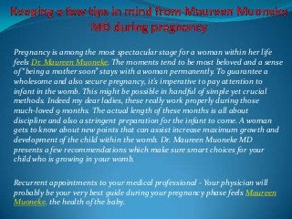 Pregnancy is among the most spectacular stage for a woman within her life
feels Dr. Maureen Muoneke. The moments tend to be most beloved and a sense
of “being a mother soon” stays with a woman permanently. To guarantee a
wholesome and also secure pregnancy, it's imperative to pay attention to
infant in the womb. This might be possible in handful of simple yet crucial
methods. Indeed my dear ladies, these really work properly during those
much-loved 9 months. The actual length of these months is all about
discipline and also a stringent preparation for the infant to come. A woman
gets to know about new points that can assist increase maximum growth and
development of the child within the womb. Dr. Maureen Muoneke MD
presents a few recommendations which make sure smart choices for your
child who is growing in your womb.
Recurrent appointments to your medical professional - Your physician will
probably be your very best guide during your pregnancy phase feels Maureen
Muoneke. the health of the baby.

 