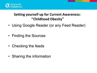 Setting yourself up for Current Awareness:  “ Childhood Obesity ” Using Google Reader (or any Feed Reader) Finding the Sources Checking the feeds Sharing the information 