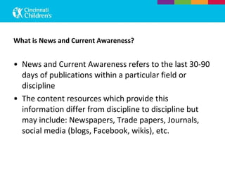 What is News and Current Awareness? News and Current Awareness refers to the last 30-90 days of publications within a particular field or discipline The content resources which provide this information differ from discipline to discipline but may include: Newspapers, Trade papers, Journals, social media (blogs, Facebook, wikis), etc. 