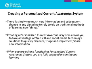 Creating a Personalized Current Awareness System ~There is simply too much new information and subsequent change in any discipline to rely solely on traditional methods of learning new  “ things ” ~Creating a Personalized Current Awareness System allows you to take advantage of Web 2.0 and social media technology solutions to quickly discover, triage and implement/share new information ~When you are using a functioning Personalized Current Awareness System you are fully engaged in continuous learning 