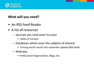 What will you need? An RSS Feed Reader A list of resources Journals you read cover to cover Tables of Content Databases which cover the subjects of interest Turning search results into automatic updates/RSS feeds Websites Professional Organizations, Blogs, etc. 