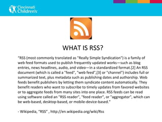 “ RSS (most commonly translated as &quot;Really Simple Syndication&quot;) is a family of web feed formats used to publish frequently updated works—such as blog entries, news headlines, audio, and video—in a standardized format.[2] An RSS document (which is called a &quot;feed&quot;, &quot;web feed&quot;,[3] or &quot;channel&quot;) includes full or summarized text, plus metadata such as publishing dates and authorship. Web feeds benefit publishers by letting them syndicate content automatically. They benefit readers who want to subscribe to timely updates from favored websites or to aggregate feeds from many sites into one place. RSS feeds can be read using software called an &quot;RSS reader&quot;, &quot;feed reader&quot;, or &quot;aggregator&quot;, which can be web-based, desktop-based, or mobile-device-based.” - Wikipedia, “RSS” , http://en.wikipedia.org/wiki/Rss WHAT IS RSS? 