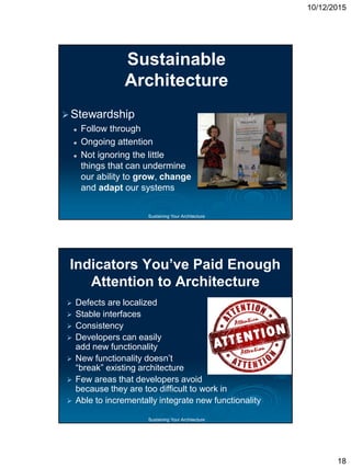 10/12/2015
18
Sustaining Your Architecture
Sustainable
Architecture
Stewardship
 Follow through
 Ongoing attention
 Not ignoring the little
things that can undermine
our ability to grow, change
and adapt our systems
Sustaining Your Architecture
Indicators You’ve Paid Enough
Attention to Architecture
 Defects are localized
 Stable interfaces
 Consistency
 Developers can easily
add new functionality
 New functionality doesn’t
“break” existing architecture
 Few areas that developers avoid
because they are too difficult to work in
 Able to incrementally integrate new functionality
 