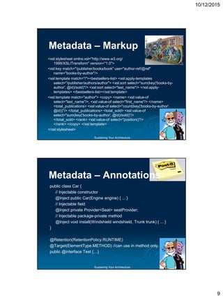 10/12/2015
9
Sustaining Your Architecture
Metadata – Markup
<xsl:stylesheet xmlns:xsl="http://www.w3.org/
1999/XSL/Transform" version="1.0">
<xsl:key match="/publisher/books/book" use="author-ref/@ref"
name="books-by-author"/>
<xsl:template match="/"><bestsellers-list> <xsl:apply-templates
select="/publisher/authors/author"> <xsl:sort select="sum(key('books-by-
author', @id)/sold)"/> <xsl:sort select="last_name"/> </xsl:apply-
templates> </bestsellers-list></xsl:template>
<xsl:template match="author"> <copy> <name> <xsl:value-of
select="last_name"/>, <xsl:value-of select="first_name"/> </name>
<total_publications> <xsl:value-of select="count(key('books-by-author',
@id))"/> </total_publications> <total_sold> <xsl:value-of
select="sum(key('books-by-author', @id)/sold)"/>
</total_sold> <rank> <xsl:value-of select="position()"/>
</rank> </copy> </xsl:template>
</xsl:stylesheet>
Sustaining Your Architecture
public class Car {
// Injectable constructor
@Inject public Car(Engine engine) { ... }
// Injectable field
@Inject private Provider<Seat> seatProvider;
// Injectable package-private method
@Inject void install(Windshield windshield, Trunk trunk) { ... }
}
@Retention(RetentionPolicy.RUNTIME)
@Target(ElementType.METHOD) //can use in method only.
public @interface Test {…}
Metadata – Annotations
 