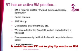 BT has an active BM practice…
    BM is required skill for PPM and Business Advisory
     community
    Online courses
    SME Group
    Membership of APM/ BM SIG etc.
    We have adopted the Cranfield method and adapted it a
     while ago
    Finance community that look for benefit maps in business
     cases!
    Huge awareness
  It would be non PC not to play lip service to BM
              © British Telecommunications plc                  11
 