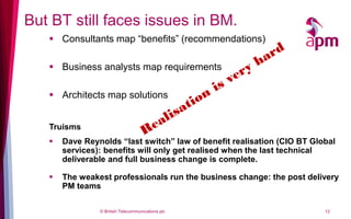 But BT still faces issues in BM.
    Consultants map “benefits” (recommendations)

    Business analysts map requirements

    Architects map solutions


   Truisms
      Dave Reynolds “last switch” law of benefit realisation (CIO BT Global
       services): benefits will only get realised when the last technical
       deliverable and full business change is complete.

      The weakest professionals run the business change: the post delivery
       PM teams

                © British Telecommunications plc                         12
 