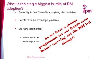 What is the single biggest hurdle of BM
adoption?
        Our ability to “map” benefits, everything else can follow


        People have the knowledge, guidance


        We have to remember


          – Awareness ≠ Skill

          – Knowledge ≠ Skill




                 © British Telecommunications plc                    14
 