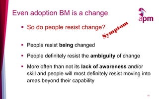 Even adoption BM is a change
   So do people resist change?

   People resist being changed

   People definitely resist the ambiguity of change

   More often than not its lack of awareness and/or
    skill and people will most definitely resist moving into
    areas beyond their capability

                                                          15
 