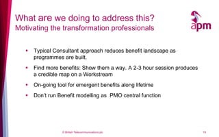 What are we doing to address this?
Motivating the transformation professionals


      Typical Consultant approach reduces benefit landscape as
       programmes are built.
      Find more benefits: Show them a way. A 2-3 hour session produces
       a credible map on a Workstream
      On-going tool for emergent benefits along lifetime
      Don’t run Benefit modelling as PMO central function




                  © British Telecommunications plc                        19
 