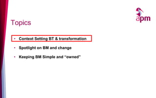 Topics

• Context Setting BT & transformation

• Spotlight on BM and change

• Keeping BM Simple and “owned”
 