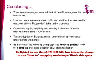 Concluding…
    Transformation programmes fail, lack of benefit management is but
     one cause.

    How we rate ourselves and our skills, and whether they are used to
     empower others. People don’t take kindly to zealots

    Ownership buy-in, simplicity and keeping it alive are far more
     important than being 100% correct

    Tackle adoption of BM practice first before tackling the change
     underpinning the benefit

    It’s more than the knowing doing gap - its knowing (but not how
     to) doing gap that stalls adoption (BM) stalls realisation
       Delighted to say that APM BM SIG has taken the plunge
        to run “how to” mapping workshops. Watch this space
                  © British Telecommunications plc                        22
 